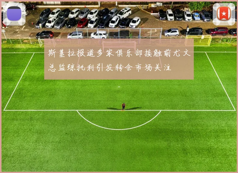 斯基拉报道多家俱乐部接触前尤文总监琼托利引发转会市场关注
