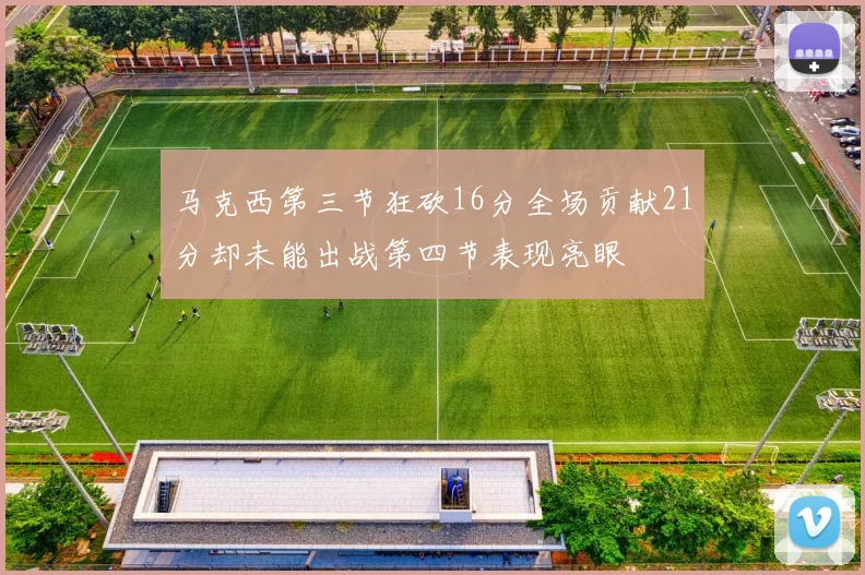 马克西第三节狂砍16分全场贡献21分却未能出战第四节表现亮眼