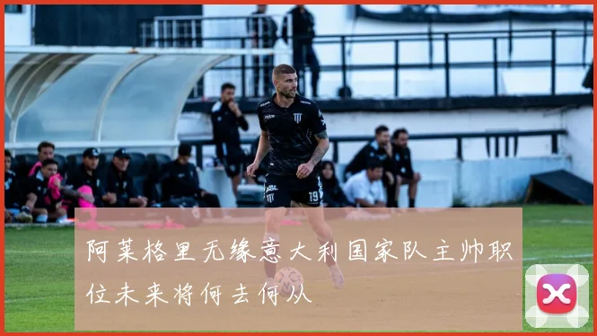 阿莱格里无缘意大利国家队主帅职位未来将何去何从
