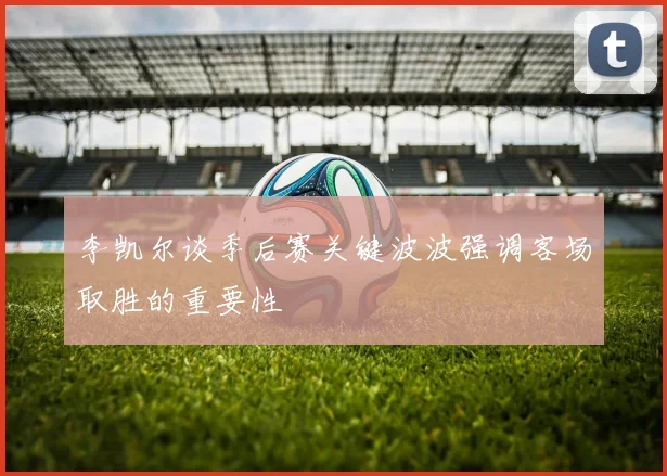 李凯尔谈季后赛关键波波强调客场取胜的重要性