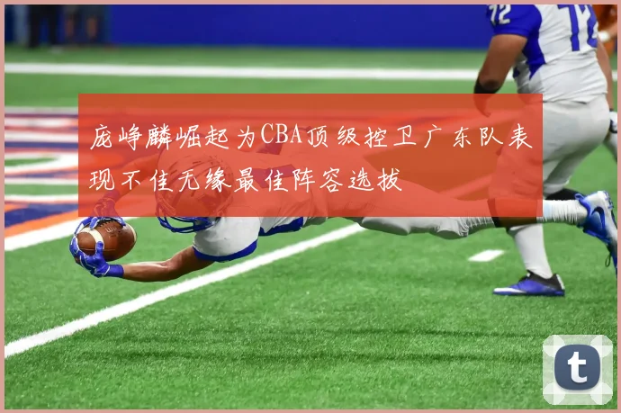 庞峥麟崛起为CBA顶级控卫广东队表现不佳无缘最佳阵容选拔