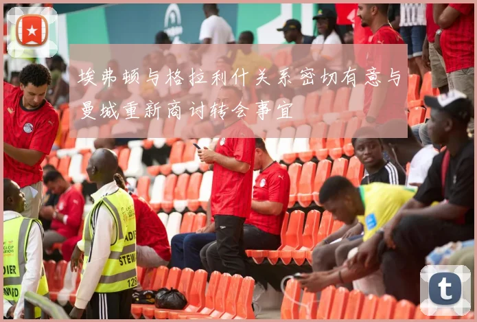 埃弗顿与格拉利什关系密切有意与曼城重新商讨转会事宜