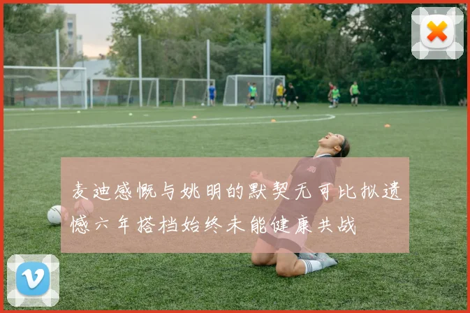 麦迪感慨与姚明的默契无可比拟遗憾六年搭档始终未能健康共战
