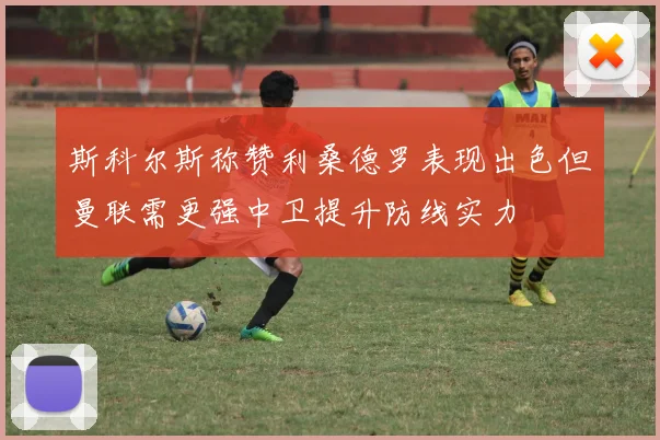 斯科尔斯称赞利桑德罗表现出色但曼联需更强中卫提升防线实力
