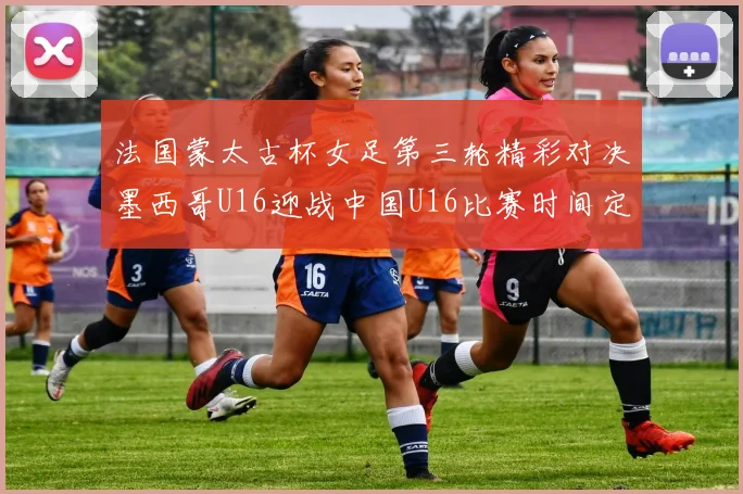 法国蒙太古杯女足第三轮精彩对决墨西哥U16迎战中国U16比赛时间定于4日凌晨00点30分