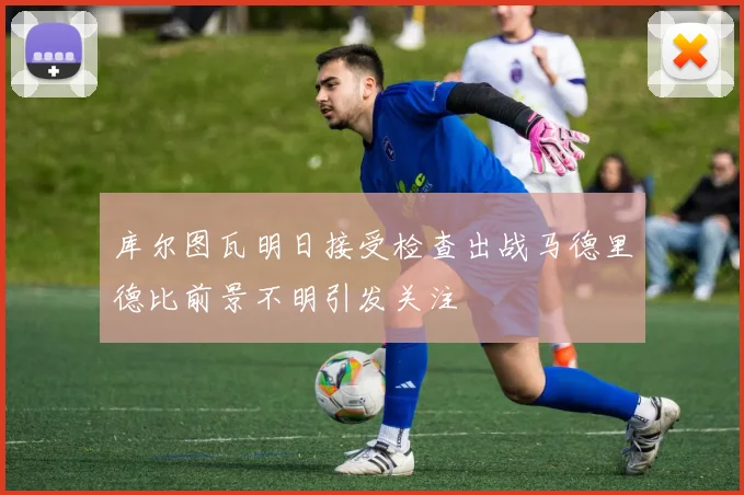 库尔图瓦明日接受检查出战马德里德比前景不明引发关注