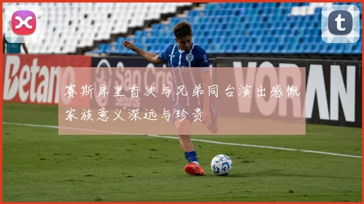 赛斯库里首次与兄弟同台演出感慨家族意义深远与珍贵