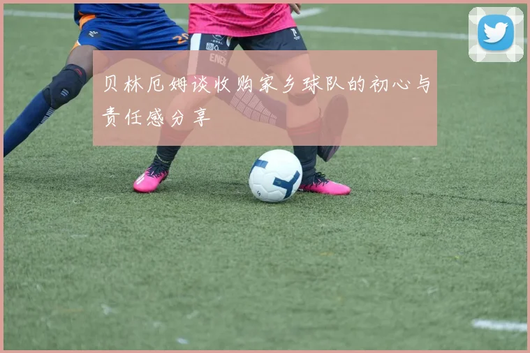 贝林厄姆谈收购家乡球队的初心与责任感分享