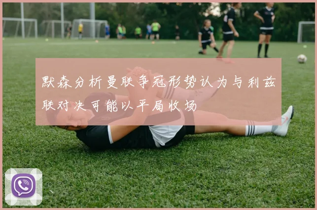 默森分析曼联争冠形势认为与利兹联对决可能以平局收场