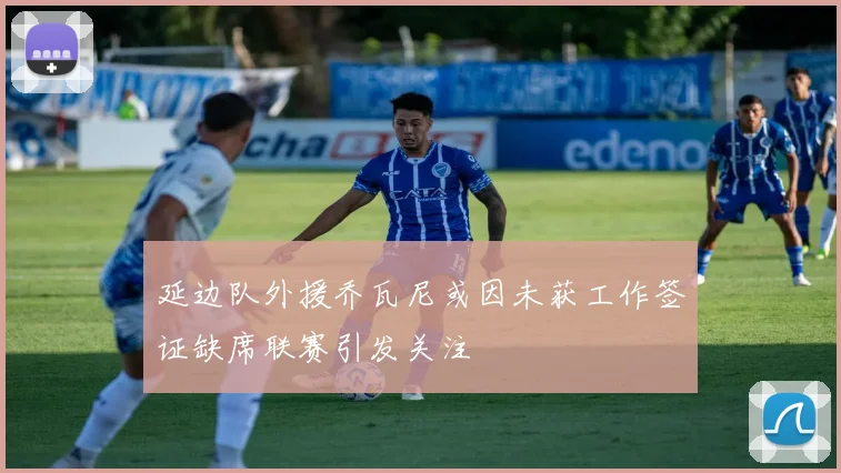 延边队外援乔瓦尼或因未获工作签证缺席联赛引发关注