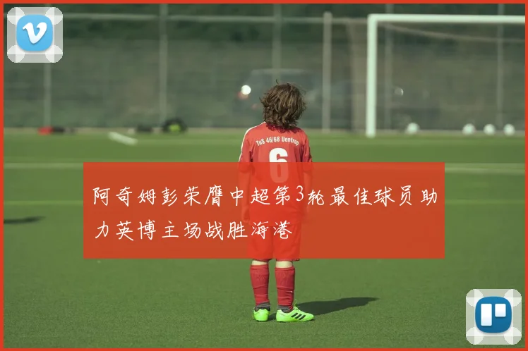 阿奇姆彭荣膺中超第3轮最佳球员助力英博主场战胜海港