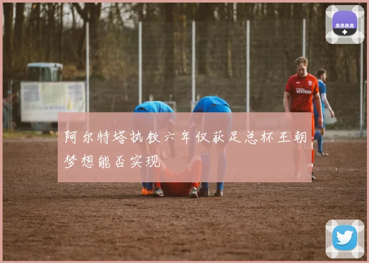 阿尔特塔执教六年仅获足总杯王朝梦想能否实现