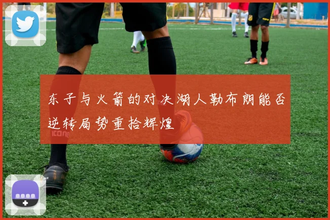 东子与火箭的对决湖人勒布朗能否逆转局势重拾辉煌