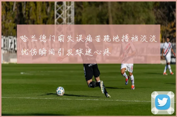 哈兰德门前失误痛苦跪地捂裆淡淡忧伤瞬间引发球迷心疼