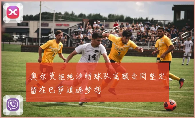 奥尔莫拒绝沙特球队高额合同坚定留在巴萨追逐梦想