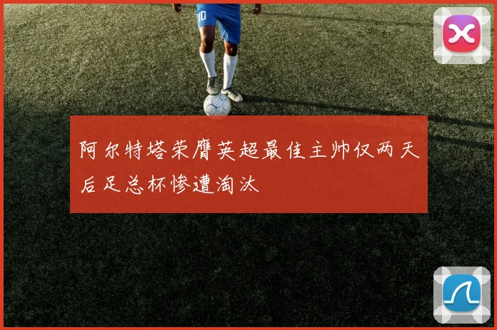 阿尔特塔荣膺英超最佳主帅仅两天后足总杯惨遭淘汰