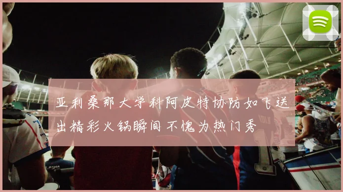 亚利桑那大学科阿皮特协防如飞送出精彩火锅瞬间不愧为热门秀