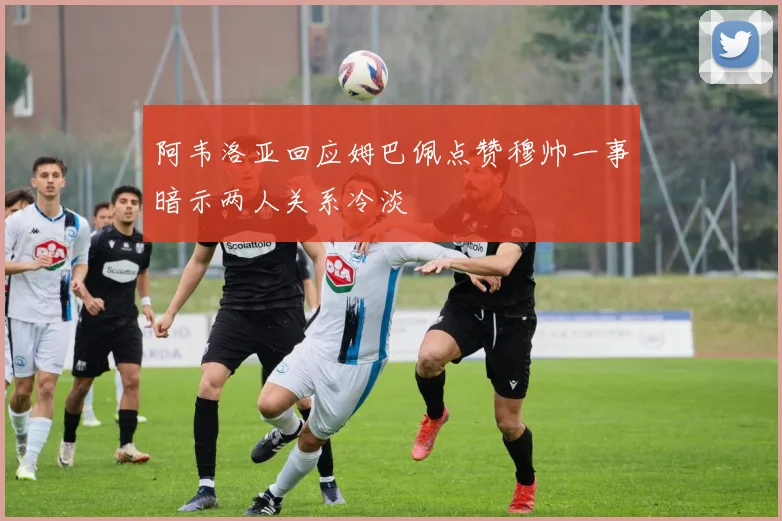 阿韦洛亚回应姆巴佩点赞穆帅一事暗示两人关系冷淡